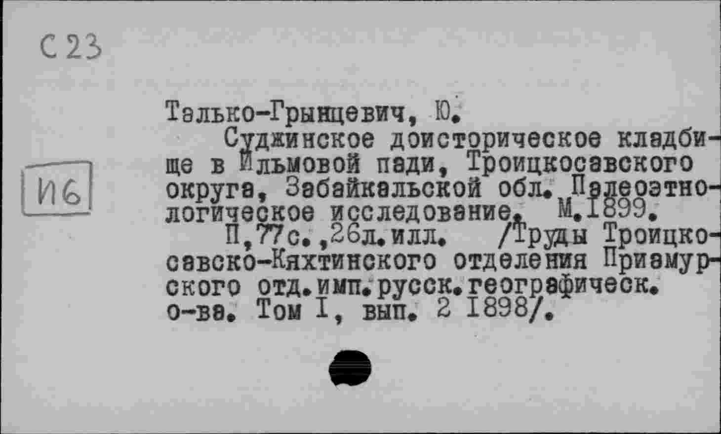 ﻿С 23
ИС
Тэлько-Грынцевич, Ю.
Суджинское доисторическое КЛ8ДбИ' ще в Ильмовой пади, Троицкосавского округа, Забайкальской обл. ПядеоэтнО' логическое исследование. M.I899.
П,77с. ,26л.илл. /Труды Троицко' савско-Кяхтинского отделения Приамур ского отд.имп.русск.геогрэфическ. о-ве. Том I, вып. 2 1898/.